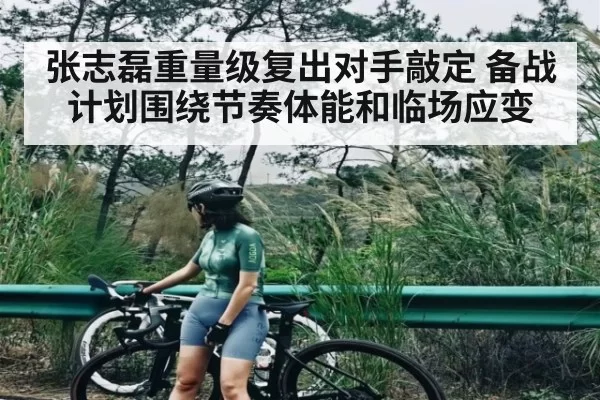 张志磊重量级复出对手敲定 备战计划围绕节奏体能和临场应变